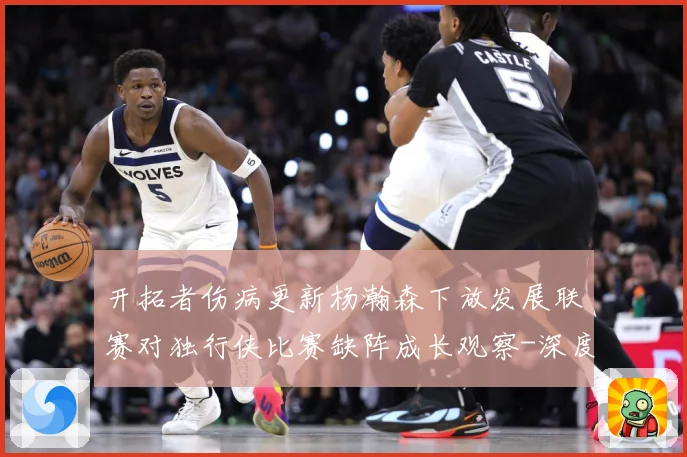 开拓者伤病更新杨瀚森下放发展联赛对独行侠比赛缺阵成长观察-深度解析