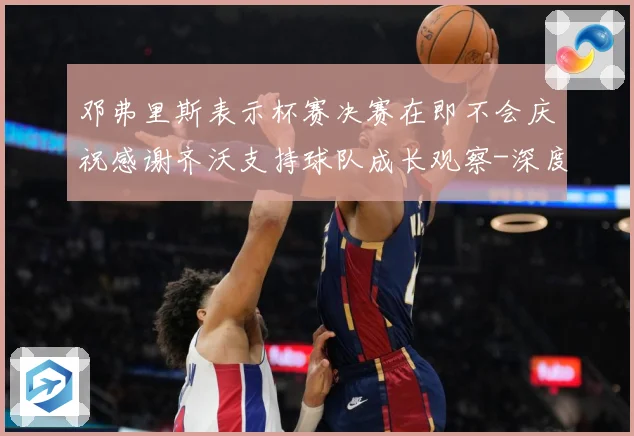 邓弗里斯表示杯赛决赛在即不会庆祝感谢齐沃支持球队成长观察-深度解析
