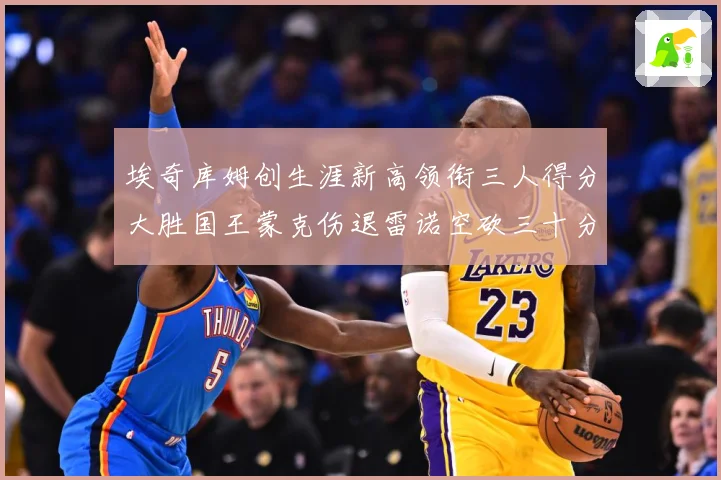 埃奇库姆创生涯新高领衔三人得分大胜国王蒙克伤退雷诺空砍三十分赛场复盘-深度解析
