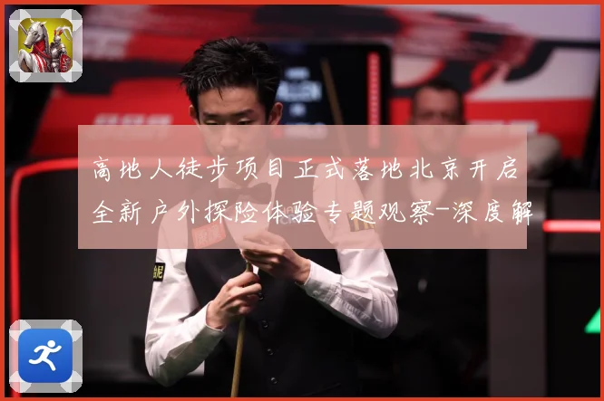 高地人徒步项目正式落地北京开启全新户外探险体验专题观察-深度解析