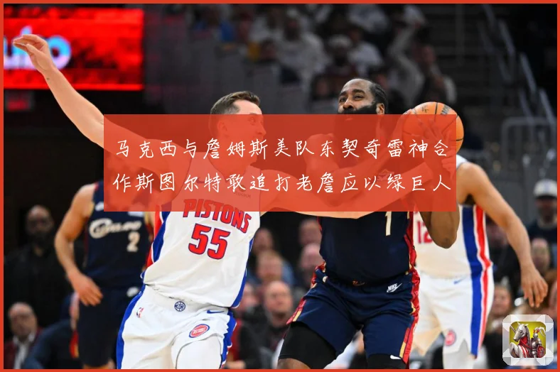 马克西与詹姆斯美队东契奇雷神合作斯图尔特敢追打老詹应以绿巨人赛场复盘-深度解析