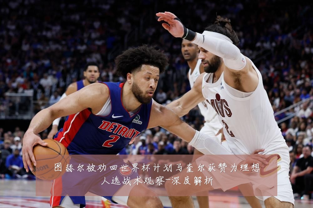 图赫尔被劝回世界杯计划马奎尔获赞为理想人选战术观察-深度解析